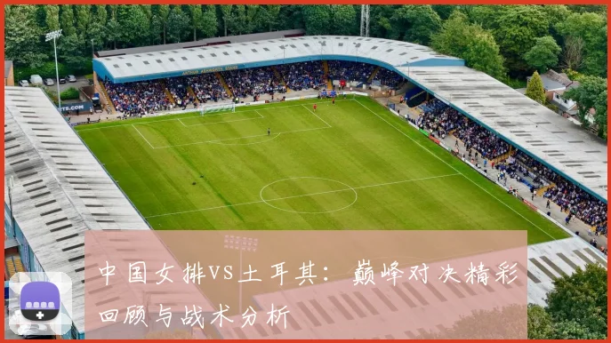 中国女排vs土耳其:巅峰对决精彩回顾与战术分析