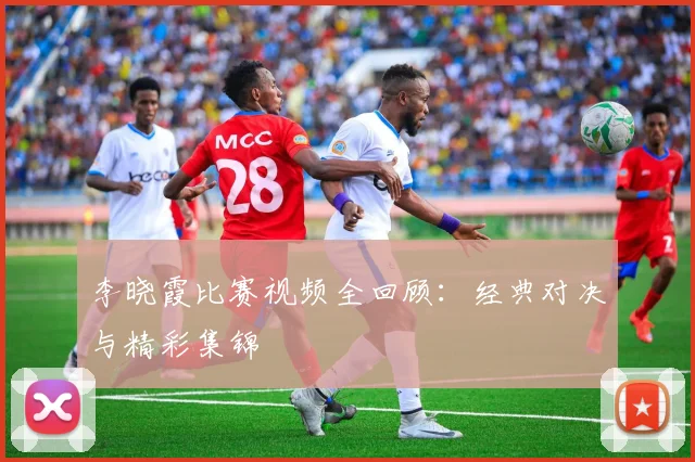 李晓霞比赛视频全回顾:经典对决与精彩集锦