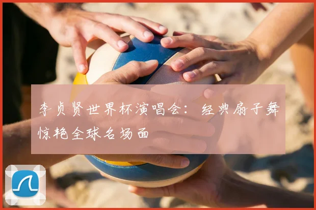 李贞贤世界杯演唱会:经典扇子舞惊艳全球名场面