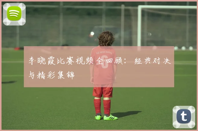 李晓霞比赛视频全回顾:经典对决与精彩集锦