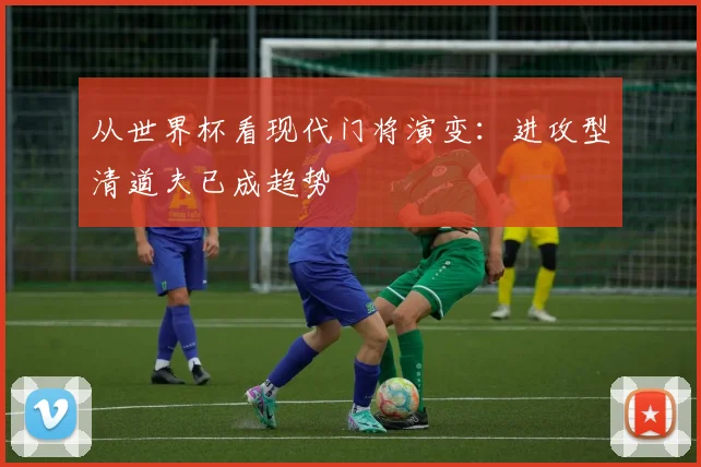 从世界杯看现代门将演变：进攻型清道夫已成趋势