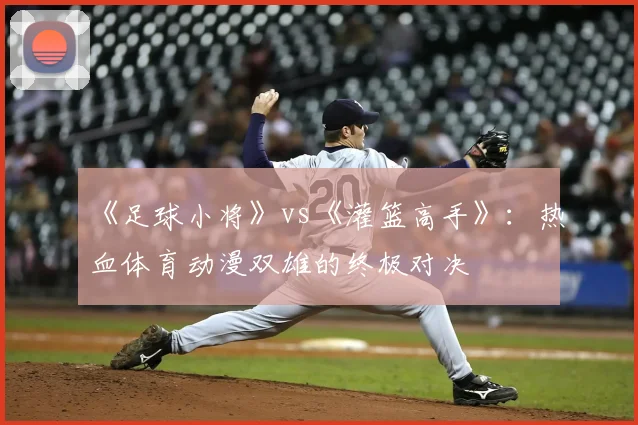 《足球小将》vs《灌篮高手》：热血体育动漫双雄的终极对决