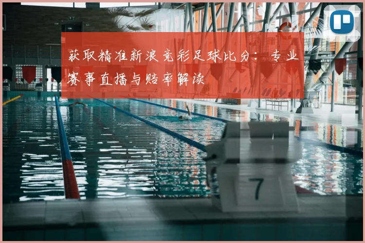 获取精准新浪竞彩足球比分:专业赛事直播与赔率解读