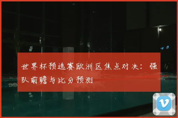 世界杯预选赛欧洲区焦点对决:强队前瞻与比分预测