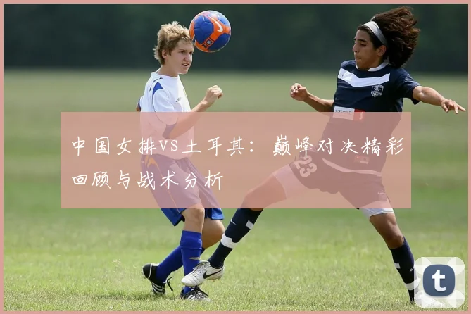 中国女排vs土耳其:巅峰对决精彩回顾与战术分析
